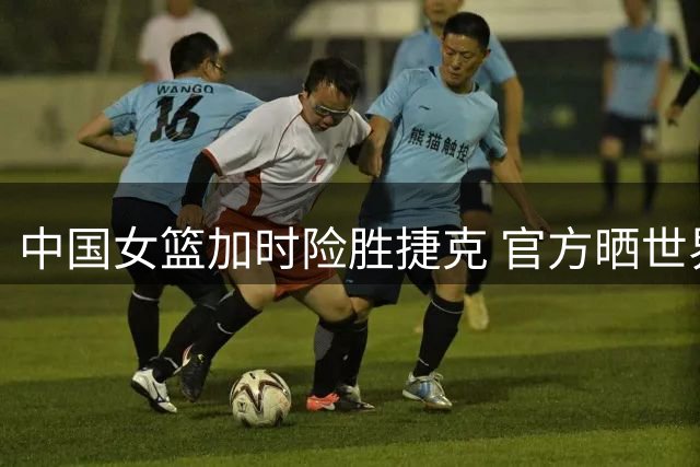 中国女篮加时险胜捷克 官方晒世界杯赛场瞬间