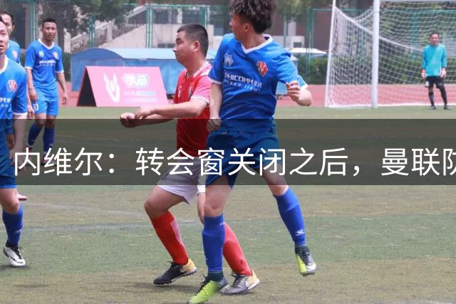 内维尔：转会窗关闭之后，曼联防守差的问题依旧悬而未决