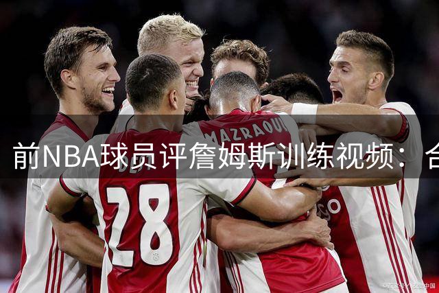 前NBA球员评詹姆斯训练视频：合练非实战 场上表现才是关键