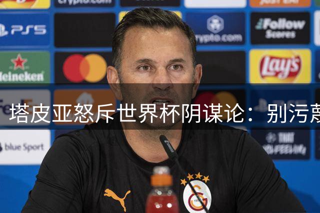 塔皮亚怒斥世界杯阴谋论：别污蔑阿根廷，他们想毁掉我们形象