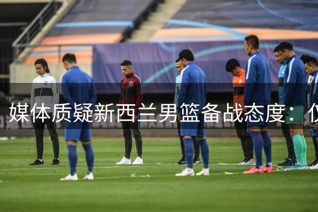 媒体质疑新西兰男篮备战态度：仅5天集训是否有失专业精神？