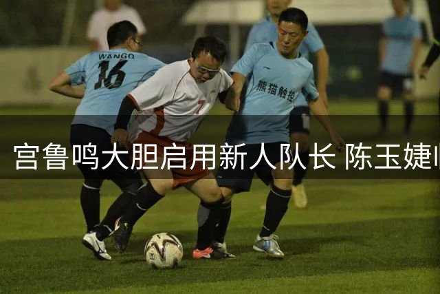 宫鲁鸣大胆启用新人队长 陈玉婕临危受命领衔女篮