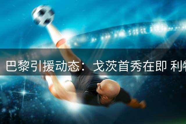 巴黎引援动态：戈茨首秀在即 利物浦再追巴尔科拉