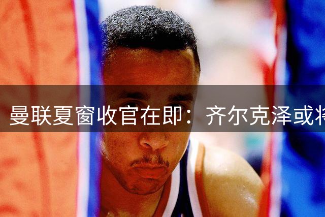 曼联夏窗收官在即：齐尔克泽或将离队，青训小将纷纷转会，新星首秀来临