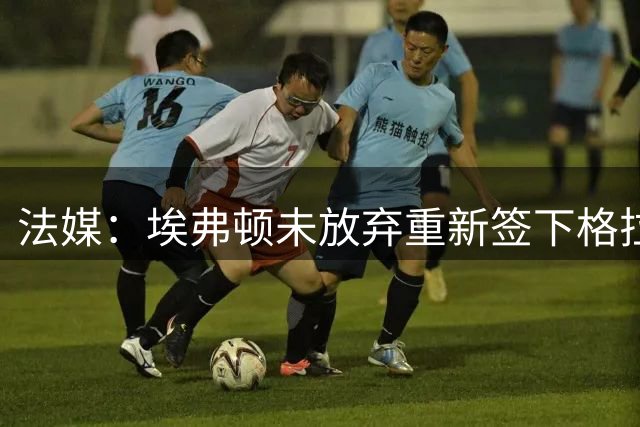 法媒：埃弗顿未放弃重新签下格拉利什，莫耶斯希望继续补强