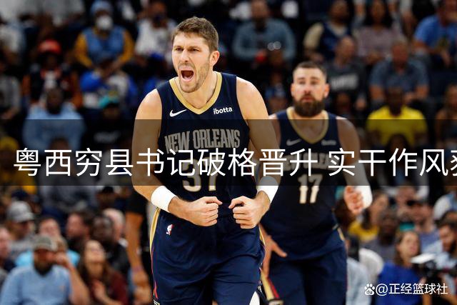 粤西穷县书记破格晋升 实干作风获中央重用