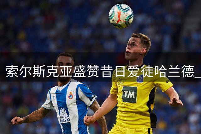 索尔斯克亚盛赞昔日爱徒哈兰德 透露当年曾力荐曼联引进
