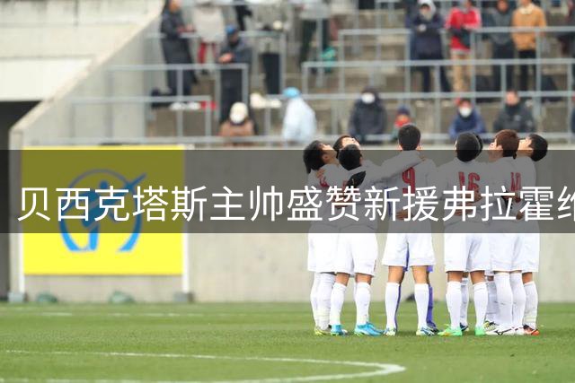 贝西克塔斯主帅盛赞新援弗拉霍维奇：年轻有为且斗志昂扬