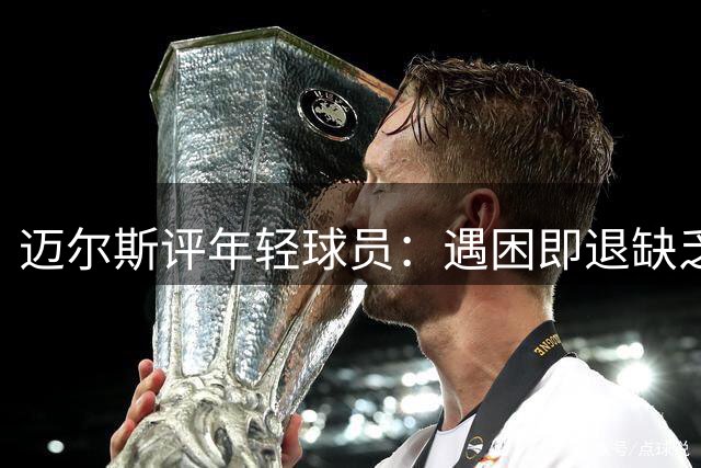 迈尔斯评年轻球员：遇困即退缺乏韧性